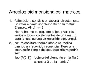 Arreglos bidimensionales: matricesArreglos bidimensionales: matrices
1. Asignación: consiste en asignar directamenteg g
un valor a cualquier elemento de la matriz.
Ejemplo: A[1,1] ← 3
N l i i lNormalmente se requiere asignar valores a
varios o todos los elementos de una matriz,
para lo cual se usa un recorrido secuencialpara lo cual se usa un recorrido secuencial.
2. Lectura/escritura: normalmente se realiza
usando un recorrido secuencial. Pero una
instrucción simple de lectura/escritura podría
ser:
leer(A[2 3]) lectura del elemento en la fila 2leer(A[2,3]) lectura del elemento en la fila 2
columna 3 de la matriz A.
 