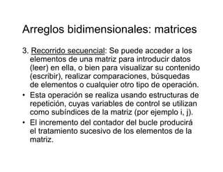 Arreglos bidimensionales: matricesArreglos bidimensionales: matrices
3. Recorrido secuencial: Se puede acceder a losp
elementos de una matriz para introducir datos
(leer) en ella, o bien para visualizar su contenido
(escribir) realizar comparaciones búsquedas(escribir), realizar comparaciones, búsquedas
de elementos o cualquier otro tipo de operación.
• Esta operación se realiza usando estructuras deEsta operación se realiza usando estructuras de
repetición, cuyas variables de control se utilizan
como subíndices de la matriz (por ejemplo i, j).
• El incremento del contador del bucle producirá
el tratamiento sucesivo de los elementos de la
matrizmatriz.
 