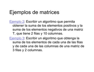 Ejemplos de matricesEjemplos de matrices
Ejemplo 2: Escribir un algoritmo que permitaEjemplo 2: Escribir un algoritmo que permita
obtener la suma de los elementos positivos y la
suma de los elementos negativos de una matriz
T, que tiene 2 filas y 10 columnas.
Ejemplo 3: Escribir un algoritmo que obtenga la
suma de los elementos de cada una de las filas
y de cada una de las columnas de una matriz de
3 filas y 2 columnas3 filas y 2 columnas.
 