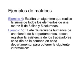 Ejemplos de matricesEjemplos de matrices
Ejemplo 4: Escriba un algoritmo que realiceEjemplo 4: Escriba un algoritmo que realice
la suma de todos los elementos de una
matriz B de 5 filas y 5 columnas.y
Ejemplo 5: El jefe de recursos humanos de
una tienda de 8 departamentos, deseap
registrar la asistencia de los trabajadores
cada día de la semana en cada
d t t bt l i i tdepartamento, para obtener la siguiente
información:
 