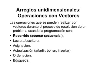 Arreglos unidimensionales:
O i VOperaciones con Vectores
Las operaciones que se pueden realizar conLas operaciones que se pueden realizar con
vectores durante el proceso de resolución de un
problema usando la programación son:
• Recorrido (acceso secuencial).
• Lectura/escritura.
• Asignación.
• Actualización (añadir, borrar, insertar).ctua ac ó (a ad , bo a , se ta )
• Ordenación.
• BúsquedaBúsqueda.
 