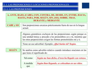 2. 1. LAS PREPOSICIONES Y LOCUCIONES PREPOSICIONALES
2.1.1. LAS PREPOSICIONES
A, ANTE, BAJO, (CABE), CON, CONTRA, DE, DESDE, EN, ENTRE, HACIA,
HASTA, PARA, POR, SEGÚN, SIN, (SO), SOBRE, TRAS,
DURANTE y MEDIANTE
CABE y SO Son preposiciones arcaicas prácticamente fuera de uso en la lengua
actual.
SEGÚN
Algunos gramáticos excluyen de las preposiciones según porque es
una unidad tónica y precede a los pronombres yo y tú, mientras que
las otras preposiciones exigen las formas pronominales mí y ti.
Tiene un uso adverbial. Ejemplo: ¿Qué harías tú? Según.
Se analiza como adverbio relativo cuando introduce oraciones en las
que tiene el significado de:
Tal como Según me han dicho, el tren ha llegado con retraso.
A medida
que
Según iban llegando, se colocaban en sus sitios.
 