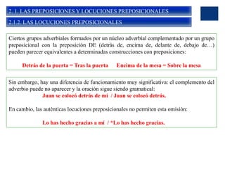 2. 1. LAS PREPOSICIONES Y LOCUCIONES PREPOSICIONALES
2.1.2. LAS LOCUCIONES PREPOSICIONALES
Ciertos grupos adverbiales formados por un núcleo adverbial complementado por un grupo
preposicional con la preposición DE (detrás de, encima de, delante de, debajo de…)
pueden parecer equivalentes a determinadas construcciones con preposiciones:
Detrás de la puerta = Tras la puerta Encima de la mesa = Sobre la mesa
Sin embargo, hay una diferencia de funcionamiento muy significativa: el complemento del
adverbio puede no aparecer y la oración sigue siendo gramatical:
Juan se colocó detrás de mí / Juan se colocó detrás.
En cambio, las auténticas locuciones preposicionales no permiten esta omisión:
Lo has hecho gracias a mí / *Lo has hecho gracias.
 