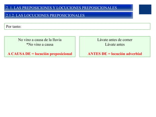 2. 1. LAS PREPOSICIONES Y LOCUCIONES PREPOSICIONALES
2.1.2. LAS LOCUCIONES PREPOSICIONALES
Por tanto:
No vino a causa de la lluvia
*No vino a causa
A CAUSA DE = locución preposicional
Lávate antes de comer
Lávate antes
ANTES DE = locución adverbial
 