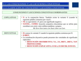 2.2. LAS CONJUNCIONES Y LAS LOCUCIONES CONJUNTIVAS
2.2.3. CLASIFICACIÓN DE CONJUNCIONES Y LOCUCIONES CONJUNTIVAS
• Y: es la conjunción básica. También existe la variante E (cuando la
siguiente palabra comienza por vocal i.
• NI: es equivalente a Y, pero con significado negativo.
• TANTO… COMO: locución conjuntiva discontinua que se utiliza para
coordinar con cierto valor enfático palabras y grupos:
Me llevo bien tanto con Juan como con Luis.
CONJUNCIONES Y LOCUCIONES CONJUNTIVAS COORDINANTES
COPULATIVAS
DISYUNTIVAS • O: conoce la variante U cuando la siguiente palabra comienza por O.
• O BIEN
• La coordinación disyuntiva puede presentar dos variedades de significado
especiales:
• DISYUNCIÓN DISTRIBUTIVA: YA…YA, BIEN…BIEN,; TAN
PRONTO COMO.
• DISYUNCIÓN EXPLICATIVA: O SEA, ES DECIR, ESTO ES.
 