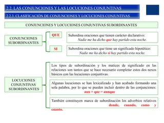 2.2. LAS CONJUNCIONES Y LAS LOCUCIONES CONJUNTIVAS
2.2.3. CLASIFICACIÓN DE CONJUNCIONES Y LOCUCIONES CONJUNTIVAS
CONJUNCIONES Y LOCUCIONES CONJUNTIVAS SUBORDINANTES
CONJUNCIONES
SUBORDINANTES
QUE
SI
Subordina oraciones que tienen carácter declarativo:
Nadie me ha dicho que hay partido esta noche.
Subordina oraciones que tiene un significado hipotético:
Nadie me ha dicho si hay partido esta noche.
LOCUCIONES
CONJUNTIVAS
SUBORDINANTES
Los tipos de subordinación y los matices de significado en las
relaciones son tantos que se hace necesario completar estos dos nexos
básicos con las locuciones conjuntivas.
Algunas locuciones se han lexicalizado y han acabado formando una
sola palabra, por lo que se pueden incluir dentro de las conjunciones:
aun + que = aunque
También constituyen marca de subordinación los adverbios relativos
donde, cuando, como y
cuanto.
 