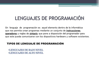 LENGUAJES DE PROGRAMACIÓN
Un lenguaje de programación es aquel elemento dentro de la informática
que nos permite crear programas mediante un conjunto de instrucciones,
operadores y reglas de sintaxis; que pone a disposición del programador para
que este pueda comunicarse con los dispositivos hardware y software existentes.
TIPOS DE LENGUAJE DE PROGRAMACIÓN
•LENGUAJES DE BAJO NIVEL
•LENGUAJES DE ALTO NIVEL
 
