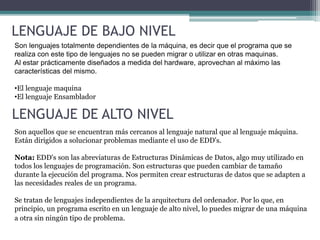 LENGUAJE DE BAJO NIVEL
Son lenguajes totalmente dependientes de la máquina, es decir que el programa que se
realiza con este tipo de lenguajes no se pueden migrar o utilizar en otras maquinas.
Al estar prácticamente diseñados a medida del hardware, aprovechan al máximo las
características del mismo.
•El lenguaje maquina
•El lenguaje Ensamblador
LENGUAJE DE ALTO NIVEL
Son aquellos que se encuentran más cercanos al lenguaje natural que al lenguaje máquina.
Están dirigidos a solucionar problemas mediante el uso de EDD's.
Nota: EDD's son las abreviaturas de Estructuras Dinámicas de Datos, algo muy utilizado en
todos los lenguajes de programación. Son estructuras que pueden cambiar de tamaño
durante la ejecución del programa. Nos permiten crear estructuras de datos que se adapten a
las necesidades reales de un programa.
Se tratan de lenguajes independientes de la arquitectura del ordenador. Por lo que, en
principio, un programa escrito en un lenguaje de alto nivel, lo puedes migrar de una máquina
a otra sin ningún tipo de problema.
 