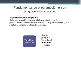 Fundamentos de programación en un
lenguaje estructurado.
Estructura de un programa
En la programación estructurada hay un inicio y un fin
perfectamente bien definido de acuerdo al diagrama de flujo que se
planteó al concebir la idea del programa.
Variables y
constantes
Ejemplo:
Variable:
Promedio= P
Constante
∏= 3.1416
 