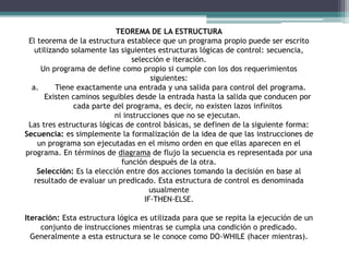 TEOREMA DE LA ESTRUCTURA
El teorema de la estructura establece que un programa propio puede ser escrito
utilizando solamente las siguientes estructuras lógicas de control: secuencia,
selección e iteración.
Un programa de define como propio si cumple con los dos requerimientos
siguientes:
a. Tiene exactamente una entrada y una salida para control del programa.
Existen caminos seguibles desde la entrada hasta la salida que conducen por
cada parte del programa, es decir, no existen lazos infinitos
ni instrucciones que no se ejecutan.
Las tres estructuras lógicas de control básicas, se definen de la siguiente forma:
Secuencia: es simplemente la formalización de la idea de que las instrucciones de
un programa son ejecutadas en el mismo orden en que ellas aparecen en el
programa. En términos de diagrama de flujo la secuencia es representada por una
función después de la otra.
Selección: Es la elección entre dos acciones tomando la decisión en base al
resultado de evaluar un predicado. Esta estructura de control es denominada
usualmente
IF-THEN-ELSE.
Iteración: Esta estructura lógica es utilizada para que se repita la ejecución de un
conjunto de instrucciones mientras se cumpla una condición o predicado.
Generalmente a esta estructura se le conoce como DO-WHILE (hacer mientras).
 