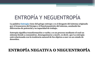 ENTROPÍA Y NEGUENTROPÍA
La palabra Entropía viene del griego entrope y es el desgaste del sistema originado
por el transcurso del tiempo y el funcionamiento del sistema, anulando las
diferencias de potencial y su capacidad de trabajo.
Entropía significa transformación o vuelta y es un proceso mediante el cual un
sistema tiende a consumirse, desorganizarse y morir, es decir, que La entropía
está relacionada con la tendencia natural de los objetos a caer en un estado de
desorden.
ENTROPÍA NEGATIVA O NEGUENTROPÍA
 
