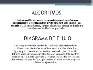 ALGORITMOS
El número fijo de pasos necesarios para transformar
información de entrada (un problema) en una salida (su
solución). De todas formas, algunos algoritmos carecen de final o no
resuelven un problema en particular.
Son la representación gráfica de la solución algorítmica de un
problema. Para diseñarlos se utilizan determinados símbolos o
figuras que representan una acción dentro del procedimiento.
Utilizan unos símbolos normalizados, con los pasos del algoritmo
escritos en el símbolo adecuado y los símbolos unidos con flechas,
denominadas líneas de flujo, que indican el orden en que los pasos
deben ser ejecutados.
DIAGRAMA DE FLUJO
 