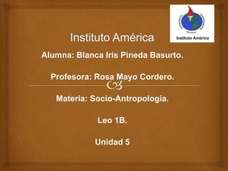 Alumna: Blanca Iris Pineda Basurto.
Profesora: Rosa Mayo Cordero.
Materia: Socio-Antropología.
Leo 1B.
Unidad 5
 