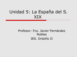 Unidad 5: La España del S.
XIX
Profesor: Fco. Javier Fernández
Robles
IES. Ordoño II
 