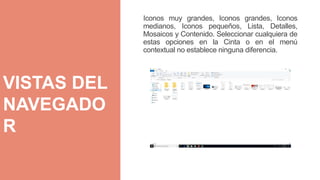 Iconos muy grandes, Iconos grandes, Iconos
medianos, Iconos pequeños, Lista, Detalles,
Mosaicos y Contenido. Seleccionar cualquiera de
estas opciones en la Cinta o en el menú
contextual no establece ninguna diferencia.
VISTAS DEL
NAVEGADO
R
 