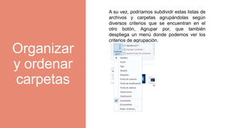 Organizar
y ordenar
carpetas
A su vez, podríamos subdividr estas listas de
archivos y carpetas agrupándolas según
diversos criterios que se encuentran en el
otro botón, Agrupar por, que también
despliega un menú donde podemos ver los
criterios de agrupación.
 