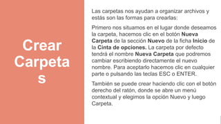 Crear
Carpeta
s
Las carpetas nos ayudan a organizar archivos y
estás son las formas para crearlas:
Primero nos situamos en el lugar donde deseamos
la carpeta, hacemos clic en el botón Nueva
Carpeta de la sección Nuevo de la ficha Inicio de
la Cinta de opciones. La carpeta por defecto
tendrá el nombre Nueva Carpeta que podremos
cambiar escribiendo directamente el nuevo
nombre. Para aceptarlo hacemos clic en cualquier
parte o pulsando las teclas ESC o ENTER.
También se puede crear haciendo clic con el botón
derecho del ratón, donde se abre un menú
contextual y elegimos la opción Nuevo y luego
Carpeta.
 