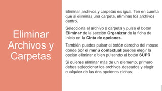 Eliminar
Archivos y
Carpetas
Eliminar archivos y carpetas es igual. Ten en cuenta
que si eliminas una carpeta, eliminas los archivos
dentro.
Selecciona el archivo o carpeta y pulsa el botón
Eliminar de la sección Organizar de la ficha de
Inicio en la Cinta de opciones.
También puedes pulsar el botón derecho del mouse
donde por el menú contextual puedes elegir la
opción eliminar o bien pulsando el botón SUPR
Si quieres eliminar más de un elemento, primero
debes seleccionar los archivos deseados y elegir
cualquier de las dos opciones dichas.
 
