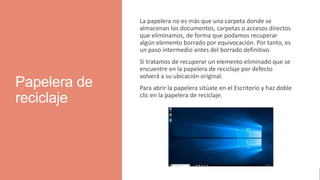 Papelera de
reciclaje
La papelera no es más que una carpeta donde se
almacenan los documentos, carpetas o accesos directos
que eliminamos, de forma que podamos recuperar
algún elemento borrado por equivocación. Por tanto, es
un paso intermedio antes del borrado definitivo.
Si tratamos de recuperar un elemento eliminado que se
encuentre en la papelera de reciclaje por defecto
volverá a su ubicación original.
Para abrir la papelera sitúate en el Escritorio y haz doble
clic en la papelera de reciclaje.
 
