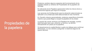 Propiedades de
la papelera
Podemos cambiar algunos aspectos del funcionamiento de la
papelera desde su ventana de Propiedades de la papelera de
reciclaje.
En Ubicación de la Papelera aparecerán todos los discos duros y
particiones lógicas que haya en el equipo.
Las opciones de Configuración para la ubicación seleccionada se
aplicarán a la unidad que esté seleccionada en ese momento
En Tamaño máximo personalizado, podemos especificar el tamaño
máximo que puede llegar a ocupar la papelera en la unidad.
La opción No mover archivos a la Papelera de reciclaje, cuando
está marcada hace que, al borrar un archivo, se elimine
directamente sin pasar por la papelera.
Si desactivamos la casilla Mostrar cuadro de diálogo para confirmar
eliminación, no nos volverá a preguntar si estamos seguros de
querer eliminar.
 