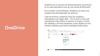 OneDrive
OneDrive es un servicio de almacenamiento de archivos
en la nube asociada al uso de una cuenta de Microsoft.
En la versión 10 de Windows, OneDrive es ahora una
carpeta más del Explorador de archivos.
Lista de archivos, podemos crear las carpetas y
subcarpetas que hagan falta. . Por lo que lo único que
necesitamos para utilizar el servicio es copiar o mover
las carpetas y archivos deseados a esa carpeta con los
mismos métodos que hemos estudiado hasta ahora.
 