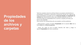 Propiedades
de los
archivos y
carpetas
Tanto las carpetas como los archivos tienen sus propias características o
propiedades: el tamaño, la ubicación, la fecha de creación, etc. Algunas de
estas propiedades se pueden ver en el Panel de detalles del Explorador de
archivos que mencionamos antes, pero también podemos ver en un
momento dado las propiedades de un archivo o carpeta concretos, de
forma más ampliada.
Para conocer las características de una carpeta o archivo podemos:
- Seleccionarlo y pulsar el botón Propiedades de la sección Abrir de la
ficha Inicio de la Cinta de opciones.
- Hacer clic sobre él con el botón derecho del ratón y elegir la
opción Propiedades del menú contextual.
 