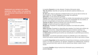 Aparecerá una ventana con varias
pestañas, similar a esta. Las pestañas
que aparezcan dependerán del tipo de
archivo.
La pestaña General es la más utilizada. Contiene información sobre:
Tipo de archivo: Describe con qué tipo de elemento estamos tratando y su
extensión.
Se abre con: Indica la aplicación predeterminada con la que se abre el archivo al
hacer doble clic. El botón Cambiar permite elegir otra aplicación.
Ubicación: La ruta donde está guardado.
Tamaño: Aparece el tamaño en la unidad de medida más apropiada para su tamaño,
además de en bytes entre paréntesis. Si vemos las propiedades de una carpeta, el
tamaño corresponderá a la suma de los archivos que contiene.
Tamaño en disco: Aparece el tamaño que ocupa el archivo en el disco.
Creado: La fecha en la que fue creado el archivo.
Modificado: Propiedad no disponible para carpetas. Es la fecha de la última
modificación.
Último Acceso: Propiedad no disponible para carpetas. Es la fecha de la última vez
que se abrió el archivo, independientemente de que se hicieran cambios o no.
Atributos: Son los permisos que se tienen sobre el archivo o carpeta. El atributo
de Sólo lectura permitirá que el archivo se consulte pero no permitirá que se borre o
se modifique.
Avanzados: Los botones avanzados siempre es preferible que no los utilicemos a
menos que seamos usuarios avanzados o tengamos muy claro lo que vamos a hacer.
La pestaña Seguridad permite especificar los permisos de lectura y escritura sobre el
archivo, de modo que podamos, por ejemplo, protegerlo de modificaciones. Podemos
indicar qué permisos tiene cada uno de los usuarios que utilizan nuestro mismo
equipo.
La pestaña Detalles incluye mucha de la información que ya veíamos en la
pestaña General.
 