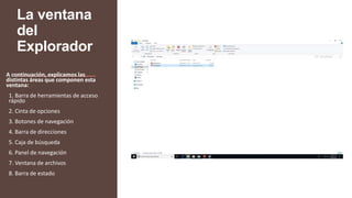 La ventana
del
Explorador
A continuación, explicamos las
distintas áreas que componen esta
ventana:
1. Barra de herramientas de acceso
rápido
2. Cinta de opciones
3. Botones de navegación
4. Barra de direcciones
5. Caja de búsqueda
6. Panel de navegación
7. Ventana de archivos
8. Barra de estado
 