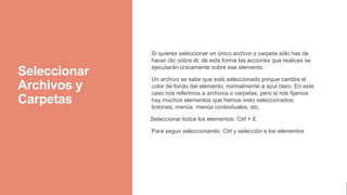 Seleccionar
Archivos y
Carpetas
Si quieres seleccionar un único archivo o carpeta sólo has de
hacer clic sobre él, de esta forma las acciones que realices se
ejecutarán únicamente sobre ese elemento.
Un archivo se sabe que está seleccionado porque cambia el
color de fondo del elemento, normalmente a azul claro. En este
caso nos referimos a archivos o carpetas, pero si nos fijamos
hay muchos elementos que hemos visto seleccionados:
botones, menús, menús contextuales, etc.
.Seleccionar todos los elementos: Ctrl + E
Para seguir seleccionando: Ctrl y selección a los elementos
 