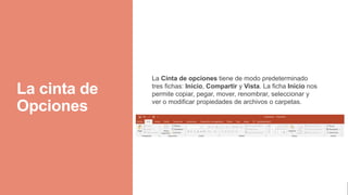 La cinta de
Opciones
La Cinta de opciones tiene de modo predeterminado
tres fichas: Inicio, Compartir y Vista. La ficha Inicio nos
permite copiar, pegar, mover, renombrar, seleccionar y
ver o modificar propiedades de archivos o carpetas.
 