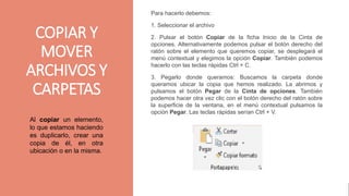 gggggjhjyh
COPIAR Y
MOVER
ARCHIVOS Y
CARPETAS
Para hacerlo debemos:
1. Seleccionar el archivo
2. Pulsar el botón Copiar de la ficha Inicio de la Cinta de
opciones. Alternativamente podemos pulsar el botón derecho del
ratón sobre el elemento que queremos copiar, se desplegará el
menú contextual y elegimos la opción Copiar. También podemos
hacerlo con las teclas rápidas Ctrl + C.
3. Pegarlo donde queramos: Buscamos la carpeta donde
queramos ubicar la copia que hemos realizado. La abrimos y
pulsamos el botón Pegar de la Cinta de opciones. También
podemos hacer otra vez clic con el botón derecho del ratón sobre
la superficie de la ventana, en el menú contextual pulsamos la
opción Pegar. Las teclas rápidas serían Ctrl + V.
Al copiar un elemento,
lo que estamos haciendo
es duplicarlo, crear una
copia de él, en otra
ubicación o en la misma.
 