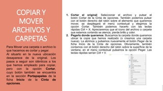 gggggjhjyh
1. Cortar el original: Seleccionar el archivo y pulsar el
botón Cortar de la Cinta de opciones. También podemos pulsar
con el botón derecho del ratón sobre el elemento que queremos
mover, se desplegará el menú contextual y elegimos la
opción Cortar. También podemos hacerlo con las teclas
rápidas Ctrl + X. Apreciaremos que el icono del archivo o carpeta
que estamos cortando se atenúa, pierde brillo y color.
2. Pegarlo donde queramos: Buscamos la carpeta donde queramos
ubicar la copia que hemos realizado (o creamos una carpeta
nueva). La abrimos y pulsamos nuevamente el botón Pegar de la
ficha Inicio de la Cinta de opciones. Obviamente, también
contamos con el botón derecho del ratón sobre la superficie de la
ventana, en el menú contextual pulsamos la opción Pegar. Las
teclas rápidas serían Ctrl + V.
Para Mover una carpeta o archivo lo
que hacemos es cortar y pegar.
Al situarlo en la nueva ubicación
desaparece de la original. Los
pasos a seguir son idénticos a los
que hemos empleado para copiar,
pero con la opción Cortar,
cuyo botón también se encuentra
en la sección Portapapeles de la
ficha Inicio de la Cinta de
opciones.
COPIAR Y
MOVER
ARCHIVOS Y
CARPETAS
 