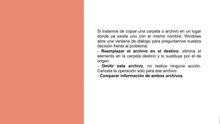 gggggjhjyh
Si tratamos de copiar una carpeta o archivo en un lugar
donde ya existe uno con el mismo nombre, Windows
abre una ventana de diálogo para preguntarnos nuestra
decisión frente al problema:
- Reemplazar el archivo en el destino, elimina el
elemento en la carpeta destino y lo sustituye por el de
origen.
- Omitir este archivo, no realiza ninguna acción.
Cancela la operación sólo para ese archivo.
- Comparar información de ambos archivos.
 