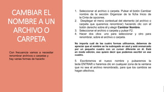 gggggjhjyh
CAMBIAR EL
NOMBRE A UN
ARCHIVO O
CARPETA
Con frecuencia vamos a necesitar
renombrar archivos o carpetas y
hay varias formas de hacerlo:
1. Seleccionar el archivo o carpeta. Pulsar el botón Cambiar
nombre de la sección Organizar de la ficha Inicio de
la Cinta de opciones.
2. Desplegar el menú contextual del elemento (el archivo o
carpeta que queremos renombrar) haciendo clic con el
botón derecho sobre él y elegir Cambiar Nombre.
3. Seleccionar el archivo o carpeta y pulsar F2.
4. Hacer dos clics: uno para seleccionar y otro para
renombrar, sobre el archivo o carpeta.
No importa cuál de las cuatro formas utilicemos, debemos de
apreciar que el nombre se ha subrayado en azul y está enmarcado
por un pequeño cuadro con un cursor diferente en él. Está
en modo edición, eso quiere decir que podemos escribir en ese
cuadro.
5. Escribiremos el nuevo nombre y pulsaremos la
tecla ENTRAR o haremos clic en cualquier zona de la ventana
que no sea el archivo renombrado, para que los cambios se
hagan afectivos.
 