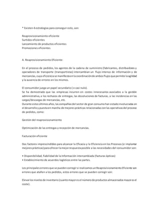 * Existen 4 estrategias para conseguir esto, son:
Reaprovisionamiento eficiente
Surtidos eficientes
Lanzamiento de productos eficientes
Promociones eficientes
A. Reaprovisionamiento Eficiente:
En el proceso de pedidos, los agentes de la cadena de suministro (fabricantes, distribuidores y
operadores de transporte (transportistas) intercambian un flujo intenso de información y de
mercancías,cuya eficienciase manifiestaenlacoordinaciónde ambosflujosquepermite laagilidad
y la ausencia de errores en los mismos.
El consumidor juega un papel secundario ( o casi nulo).
Se ha demostrado que las empresas incurren en costes innecesarios asociados a la gestión
administrativa,a los rechazos de entregas, las devoluciones de facturas, a las incidencias en las
cargas/descargas de mercancías, etc.
Durante estosúltimosaños,lascompañíasdel sector de gran consumohan estadoinvolucradas en
el desarrolloy puestaen marcha de mejoresprácticas relacionadasconlas operativasdel proceso
de pedidos, como:
Gestión del reaprovisionamiento
Optimización de las entregas y recepción de mercancías.
Facturación eficiente
Dos factores imprescindibles para alcanzar la Eficacia y la Eficiencia en los Procesos (e implantar
mejoresprácticas) paraofrecerlamejorrespuestaposible a las necesidades del consumidor son:
• Disponibilidad, fiabilidad de la Información intercambiada (facturas ópticas)
• Establecimiento de acuerdos logísticos entre las partes.
Los principaleserroresque se puedencorregirsi realizamosunReaprovisionamientoEficiente son
errores que atañen a los pedidos, estos errores que se pueden corregir son:
Elevarlosnivelesde inventario(cuantomayoresel númerode productosalmacenadosmayoresel
coste).
 