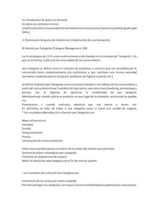 no introducción de datos (no demora)
los datos no contienen errores
simplificacióndel funcionamientoal normalizarselastransacciones(facturasopedidosigualespara
todos).
3. Disminución de gastos de transmisión (tratamiento) de una transacción.
B) Gestión por Categorías (Category Management, CM)
Las 4 estrategias de E.C.R. vistas anteriormente están basadas en el concepto de “categoría”, o lo
que es lo mismo, cuales son las necesidades de los consumidores.
Una Categoría se define como el conjunto de productos o servicios que son percibidos por le
consumidor como complementarios y/o sustitutivos, y que satisfacen una misma necesidad
(ejemplos: productos para el desayuno, productos de higiene corporal, etc.).
Se define laGestiónpor Categoríascomo un proceso basadoen los hábitosde los consumidoresa
partir del cual se determinan3 variablesde tipotáctico, que son el merchandising,promocionesy
precios, con el objetivo de optimizar la rentabilidad de esa categoría.
Merchandising = donde colocar el producto, en que lugar de la estantería, anchura de los pasillos,
etc.
Promociones = cuando realizarla, objetivos que nos vamos a poner, etc.
En definitiva, se trata de tratar a una categoría como si fuese una unidad de negocio.
* Los resultados obtenidos con la Gestión por Categorías son:
Mayor eficiencia en:
Variedad
Surtido
Almacenamiento
Precios
Introducción de nuevos productos
Todo esto es posible gracias al análisis de los datos del escáner que permitan:
Desarrollar planes estratégicos por categorías.
Controlar las asignaciones de espacio
Medir la marcha de cada categoría con el fin de realizar ajustes.
- Los resultados de la Gestión por Categoría son:
Incremento de las ventas por metro cuadrado
Permite distinguir las categorías con mayor (menor) rentabilidad para potenciarlas (mejorarlas).
 