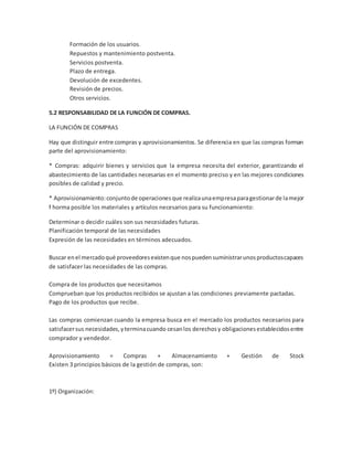 Formación de los usuarios.
Repuestos y mantenimiento postventa.
Servicios postventa.
Plazo de entrega.
Devolución de excedentes.
Revisión de precios.
Otros servicios.
5.2 RESPONSABILIDAD DE LA FUNCIÓN DE COMPRAS.
LA FUNCIÓN DE COMPRAS
Hay que distinguir entre compras y aprovisionamientos. Se diferencia en que las compras forman
parte del aprovisionamiento:
* Compras: adquirir bienes y servicios que la empresa necesita del exterior, garantizando el
abastecimiento de las cantidades necesarias en el momento preciso y en las mejores condiciones
posibles de calidad y precio.
* Aprovisionamiento:conjuntode operacionesque realizaunaempresaparagestionarde lamejor
f horma posible los materiales y artículos necesarios para su funcionamiento:
Determinar o decidir cuáles son sus necesidades futuras.
Planificación temporal de las necesidades
Expresión de las necesidades en términos adecuados.
Buscar enel mercadoqué proveedoresexistenque nospuedensuministrarunosproductoscapaces
de satisfacer las necesidades de las compras.
Compra de los productos que necesitamos
Comprueban que los productos recibidos se ajustan a las condiciones previamente pactadas.
Pago de los productos que recibe.
Las compras comienzan cuando la empresa busca en el mercado los productos necesarios para
satisfacersus necesidades,yterminacuando cesanlos derechosy obligacionesestablecidosentre
comprador y vendedor.
Aprovisionamiento = Compras + Almacenamiento + Gestión de Stock
Existen 3 principios básicos de la gestión de compras, son:
1º) Organización:
 
