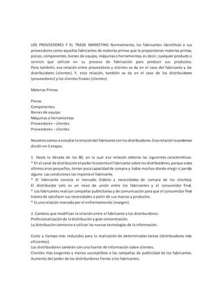 LOS PROVEEDORES Y EL TRADE MARKETING Normalmente, los fabricantes identifican a sus
proveedores como aquellos fabricantes de materias primas que le proporcionan materias primas,
piezas, componentes,bienes de equipo, máquinaso herramientas, es decir, cualquier producto o
servicio que utilizan en su proceso de fabricación para producir sus productos.
Pero también, esa relación entre proveedores y clientes se da en el caso del fabricante y los
distribuidores (clientes). Y, esta relación, también se da en el caso de los distribuidores
(proveedores) y los clientes finales (clientes)
Materias Primas
Piezas
Componentes
Bienes de equipo
Máquinas o herramientas
Proveedores – clientes
Proveedores – clientes
Nosotrosvamosaestudiarlarelacióndel fabricanteconlosdistribuidores.Estarelaciónlapodemos
dividir en 2 etapas:
1. Hasta la década de los 80, en la cual esa relación obtenía las siguientes características:
* En el canal de distribuciónel poderloostentael fabricante sobre losdistribuidores,porque estos
últimos eran pequeños, tenían poca capacidad de compra y había muchos donde elegir si perdía
alguno. Las condiciones las imponía el fabricante.
* El fabricante conocía el mercado (hábito y necesidades de compra de los clientes).
El distribuidor solo es un nexo de unión entre los fabricantes y el consumidor final.
* Los fabricantes realizan campañas publicitarias y de comunicación para que el consumidor final
tratara de satisfacer sus necesidades a partir de sus marcas y productos.
* Es una relación marcada por el enfrentamiento (margen).
2. Cambios que modifican la relación entre el fabricante y los distribuidores:
Profesionalización de la distribución y gran concentración.
La distribución comienza a utilizar las nuevas tecnologías de la información.
Coste y tiempo más reducidos para la realización de determinadas tareas (distribuidores más
eficientes).
Los distribuidores también son una fuente de información sobre clientes.
Clientes más exigentes y menos susceptibles a las campañas de publicidad de los fabricantes.
Aumento del poder de los distribuidores frente a los fabricantes.
 