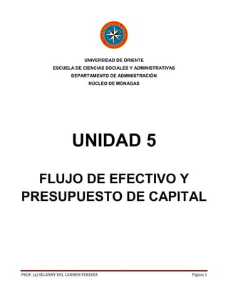 PROF. (a) SELANNY DEL CARMEN PEREIRA Página 1
UNIVERSIDAD DE ORIENTE
ESCUELA DE CIENCIAS SOCIALES Y ADMINISTRATIVAS
DEPARTAMENTO DE ADMINISTRACIÓN
NÚCLEO DE MONAGAS
UNIDAD 5
FLUJO DE EFECTIVO Y
PRESUPUESTO DE CAPITAL
 