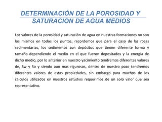 DETERMINACIÓN DE LA POROSIDAD Y
SATURACION DE AGUA MEDIOS
Los valores de la porosidad y saturación de agua en nuestras formaciones no son
los mismos en todos los puntos, recordemos que para el caso de las rocas
sedimentarias, los sedimentos son depósitos que tienen diferente forma y
tamaño dependiendo el medio en el que fueron depositados y la energía de
dicho medio, por lo anterior en nuestro yacimiento tendremos diferentes valores
de, Sw y So y siendo aun mas rigurosos, dentro de nuestro pozo tendremos
diferentes valores de estas propiedades, sin embargo para muchos de los
cálculos utilizados en nuestros estudios requerimos de un solo valor que sea
representativo.
 