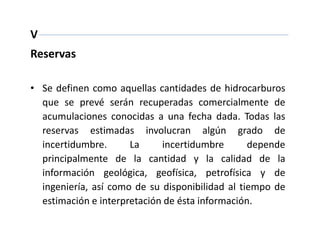V
Reservas
• Se definen como aquellas cantidades de hidrocarburos
que se prevé serán recuperadas comercialmente de
acumulaciones conocidas a una fecha dada. Todas las
reservas estimadas involucran algún grado de
incertidumbre. La incertidumbre depende
principalmente de la cantidad y la calidad de la
información geológica, geofísica, petrofísica y de
ingeniería, así como de su disponibilidad al tiempo de
estimación e interpretación de ésta información.
 
