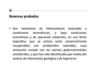 V.
Reservas probadas
• Son volúmenes de hidrocarburos evaluados a
condiciones atmosféricas, y bajo condiciones
económicas y de operación existentes, en una fecha
específica, que se estima serán comercialmente
recuperables con certidumbre razonable, cuya
extracción cumple con las normas gubernamentales
establecidas, y que han sido identificados por medio del
análisis de información geológica y de ingeniería.
 