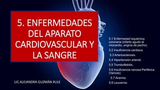 5. ENFERMEDADES
DEL APARATO
CARDIOVASCULAR Y
LA SANGRE
LIC.ALEJANDRA GUZMÁN RULE
5.1 Enfermedad isquémica
coronaria (infarto agudo al
miocardio, angina de pecho).
5.2 Insuficiencia cardiaca.
5.3 Arteriosclerosis.
5.4 Hipertensión arterial.
5.5 Tromboflebitis.
5.6 Insuficiencia venosa Periférica
(Varices)
5.7 Anemia.
5.8 Leucemia.
 