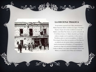 LA DECENA TRAGICA
   Al caer herido el general Lauro Villar, defendiendo el
Palacio Nacional, Madero nombró en su lugar a Victoriano
   Huerta.1 Al paso de los días se solicitó la renuncia de
Madero y José María Pino Suárez, lo cual fue rechazado. El
 17 de febrero Gustavo A. Madero descubrió que Huerta
  estaba en arreglos con los opositores y lo llevó ante el
  Presidente, quien no creyó en sus palabras y lo liberó.2
Poco después Huerta firmó un acuerdo con Félix Díaz, en
   su calidad de jefe del ejército federal, consumando su
 traición destituyendo al Presidente y al Vicepresidente, el
 acuerdo tuvo lugar en la sede de la Embajada de Estados
Unidos en México, con el apoyo del embajador Henry Lane
   Wilson y es conocido como el Pacto de la Embajada.
 