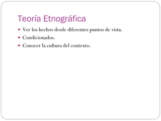 Teoría Etnográfica Ver los hechos desde diferentes puntos de vista. Condicionados. Conocer la cultura del contexto. 