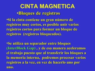 CINTA MAGNETICA Bloques de registros  Si la cinta contiene un gran número de registros muy cortos, es posible unir varios registros cortos para formar un bloque de registros  (registros bloqueados).  Se utiliza un separador entre bloques  (InterBlock Gap)   , y de esa manera aceleramos el trabajo puesto que al transferir los bloques a la memoria interna,  podremos procesar varios registros a la vez, en vez de hacerlo uno por uno. 
