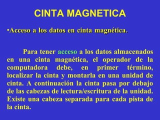 Para tener  acceso   a los datos almacenados en una cinta magnética, el operador de la computadora debe, en primer término, localizar la cinta y montarla en una unidad de cinta. A continuación la cinta pasa por debajo de las cabezas de lectura/escritura de la unidad. Existe una cabeza separada para cada pista de la cinta. CINTA MAGNETICA Acceso a los datos en cinta magnética.  