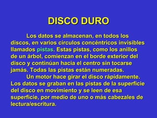 DISCO DURO Los datos se almacenan, en todos los discos, en varios círculos concéntricos invisibles llamados  pistas . Estas pistas, como los anillos de un árbol, comienzan en el borde exterior del disco y continúan hacia el centro sin tocarse jamás. Todas las pistas están numeradas. Un motor hace girar el disco rápidamente. Los datos se graban en las pistas de la superficie del disco en movimiento y se leen de esa superficie, por medio de uno o más cabezales de lectura/escritura.  