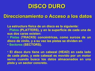 DISCO DURO La estructura física de un disco es la siguiente: Platos  (PLATTERS), y en la superficie de cada una de sus dos caras existen:  Pistas  (TRACKS) concéntricas, como surcos de un disco de vinilo, y a su vez las pistas se dividen en  Sectores  (SECTORS).   El disco duro tiene un cabezal (HEAD) en cada lado de cada plato, y este cabezal es movido por un motor servo cuando busca los datos almacenados en una pista y un sector concreto. Direccionamiento o Acceso a los datos 