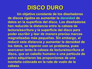 DISCO DURO Un objetivo constante de los diseñadores de discos rígidos es aumentar la  densidad  de datos en la superficie del disco. Los diseñadores han reducido la distancia entre la cabeza de lectura/escritura y la superficie del disco para poder escribir y leer de manera precisa marcas magnetizadas más pequeñas. Sin embargo, al reducir esta distancia y aumentar la densidad de los datos, se toparon con un problema, pues acercaron tanto la cabeza de lectura/escritura al disco, que un cabello humano o una partícula de polvo adquirieron las proporciones de una montaña colocada en la ruta de vuelo de la cabeza. 